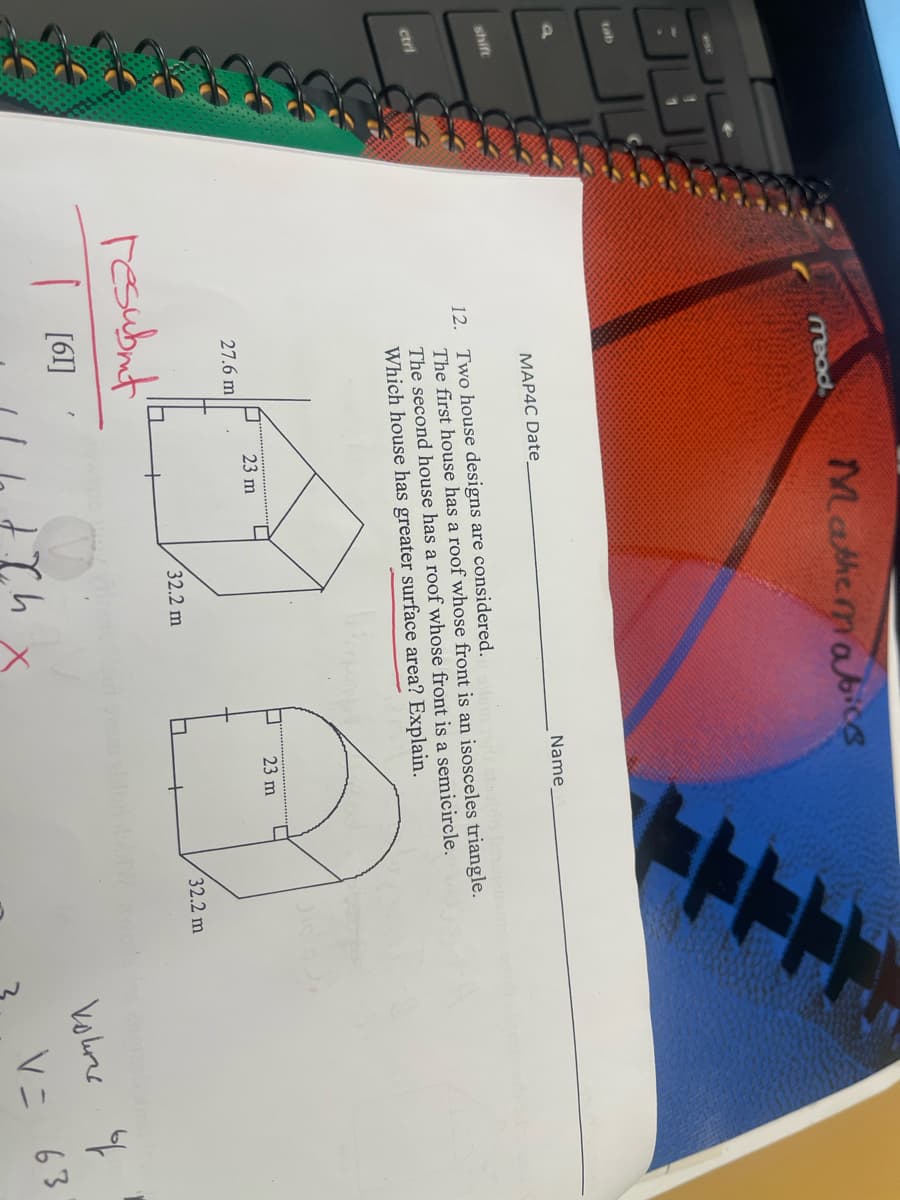 tab
a
shift
ctri
mead
MAP4C Date
Mathematics
27.6 m
resubmit
[61]
12. Two house designs are considered.
The first house has a roof whose front is an isosceles triangle.
The second house has a roof whose front is a semicircle.
Which house has greater surface area? Explain.
□ 23 m
32.2 m
Name
JCh
FFFF
23 m
32.2 m
Volures of
V = 63