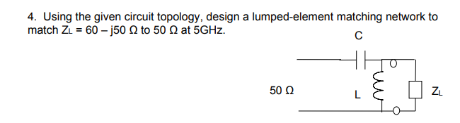 4. Using the given circuit topology, design a lumped-element matching network to
match Z₁ = 60 -j50 to 50 at 5GHz.
с
50 Ω
L
ZL