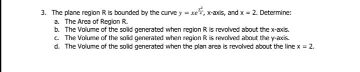 3. The plane region R is bounded by the curve y = xe, x-axis, and x = 2. Determine:
a. The Area of Region R.
b. The Volume of the solid generated when region R is revolved about the x-axis.
c. The Volume of the solid generated when region R is revolved about the y-axis.
d. The Volume of the solid generated when the plan area is revolved about the line x = 2.