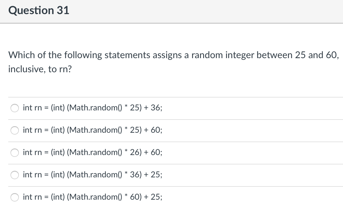 Question 31
Which of the following statements assigns a random integer between 25 and 60,
inclusive, to rn?
int rn = (int) (Math.random() * 25) + 36;
int rn = (int) (Math.random() * 25) + 60;
int rn = (int) (Math.random() * 26) + 60;
int rn = (int) (Math.random() * 36) + 25;
int rn = (int) (Math.random() * 60) + 25;