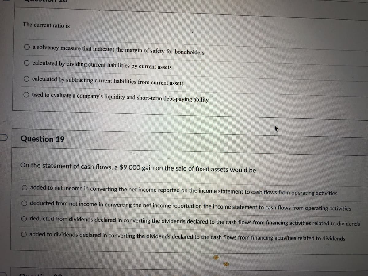 The current ratio is
O a solvency measure that indicates the margin of safety for bondholders
O calculated by dividing current liabilities by current assets
calculated by subtracting current liabilities from current assets
O used to evaluate a company's liquidity and short-term debt-paying ability
Question 19
On the statement of cash flows, a $9,000 gain on the sale of fixed assets would be
O added to net income in converting the net income reported on the income statement to cash flows from operating activities
O deducted from net income in converting the net income reported on the income statement to cash flows from operating activities
O deducted from dividends declared in converting the dividends declared to the cash flows from financing activities related to dividends
O added to dividends declared in converting the dividends declared to the cash flows from financing activities related to dividends
