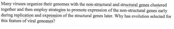 Many viruses organize their genomes with the non-structural and structural genes clustered
together and then employ strategies to promote expression of the non-structural genes early
during replication and expression of the structural genes later. Why has evolution selected for
this feature of viral genomes?
