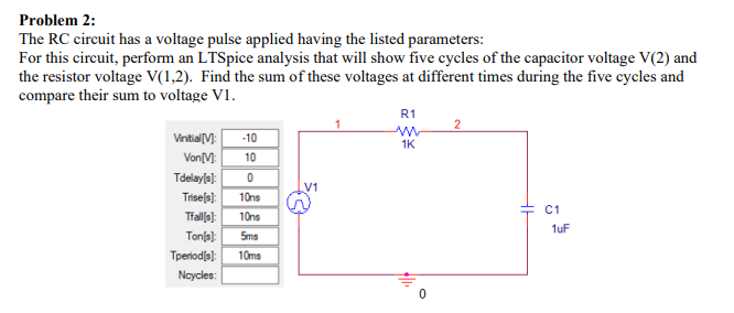 Problem 2:
The RC circuit has a voltage pulse applied having the listed parameters:
For this circuit, perform an LTSpice analysis that will show five cycles of the capacitor voltage V(2) and
the resistor voltage V(1,2). Find the sum of these voltages at different times during the five cycles and
compare their sum to voltage V1.
Vinitial [V]: -10
Von [M]: 10
Tdelay[s]: 0
V1
TE
Trise[s]: 10ns
Tfall(s): 10ns
Ton[s]: 5ms
Tperiod[s]: 10ms
Ncycles:
R1
1K
2
C1
1uF