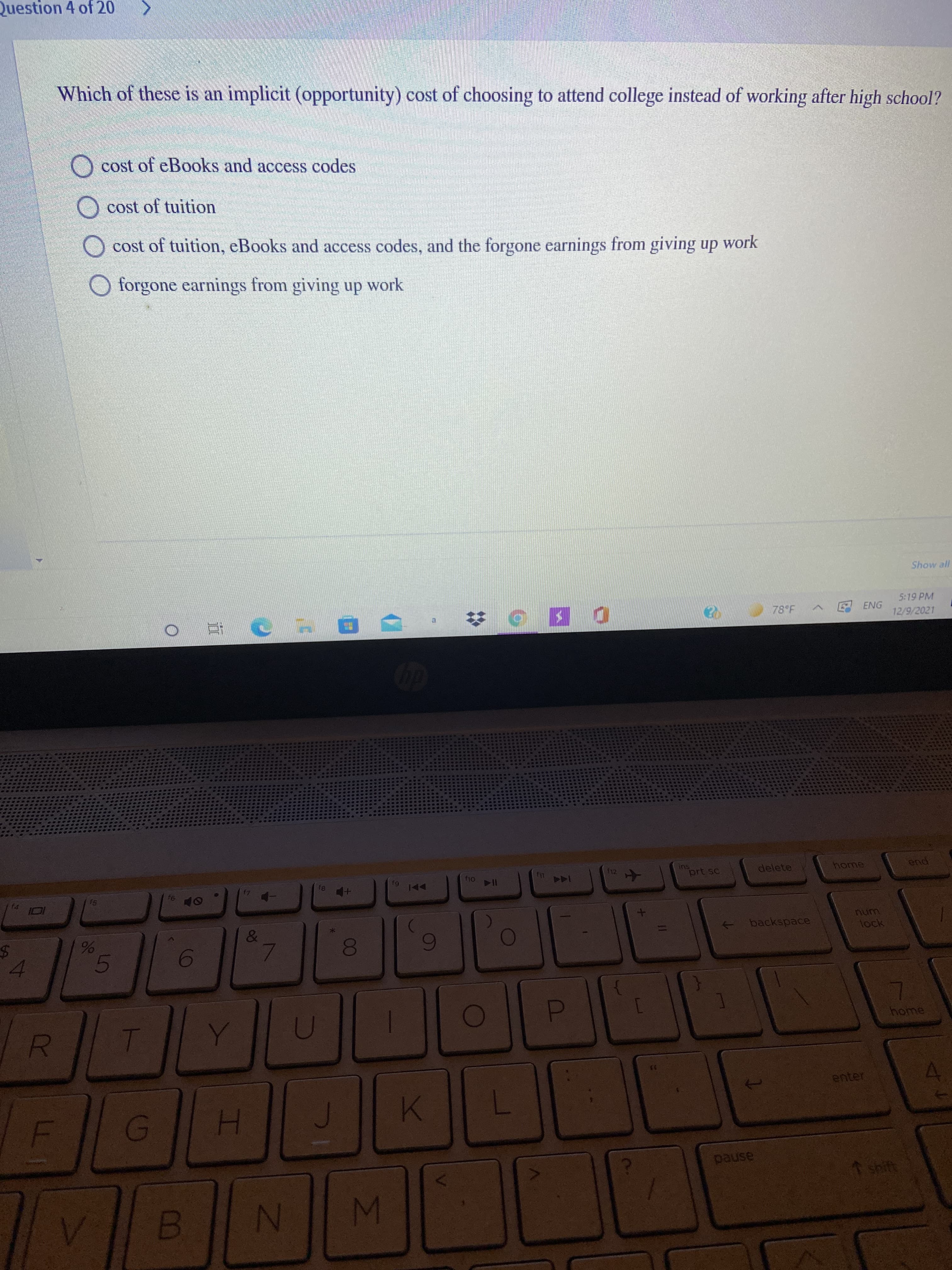 00
Question 4 of 20
Which of these is an implicit (opportunity) cost of choosing to attend college instead of working after high school?
O cost of eBooks and access codes
O cost of tuition
O cost of tuition, eBooks and access codes, and the forgone earnings from giving up work
O forgone earnings from giving up work
5:19 PM
ENG
12/9/2021
f12.
ins
prt sc
delete
home
end
91
64
I14
144
&
backspace
num
lock
4.
5.
D.
home
enter
H.
pause
shift
N
