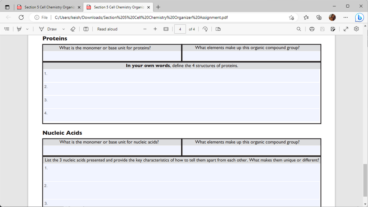 ill
Section 5 Cell Chemistry Organiz X
Section 5 Cell Chemistry Organiz x +
X
C Ⓒ File | C:/Users/keish/Downloads/Section%205%20Cell%20Chemistry%20Organizer%20Assignment.pdf
PDF
8
V
Draw
Proteins
1.
2.
3.
4.
Nucleic Acids
2.
PDF
3.
T
Read aloud
What is the monomer or base unit for proteins?
+
4
What is the monomer or base unit for nucleic acids?
of 4
(D
In your own words, define the 4 structures of proteins.
What elements make up this organic compound group?
QI
{"
What elements make up this organic compound group?
10
List the 3 nucleic acids presented and provide the key characteristics of how to tell them apart from each other. What makes them unique or different?
1.
@
I
20%
6
№9
0
D
{0}