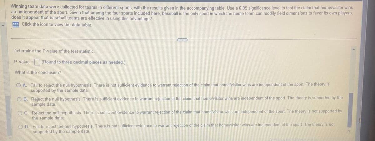 Winning team data were collected for teams in different sports, with the results given in the accompanying table. Use a 0.05 significance level to test the claim that home/visitor wins
are independent of the sport. Given that among the four sports included here, baseball is the only sport in which the home team can modify field dimensions to favor its own players,
does it appear that baseball teams are effective in using this advantage?
Click the icon to view the data table.
Determine the P-value of the test statistic.
P-Value = (Round to three decimal places as needed.)
What is the conclusion?
A. Fail to reject the null hypothesis. There is not sufficient evidence to warrant rejection of the claim that home/visitor wins are independent of the sport. The theory is
supported by the sample data.
B. Reject the null hypothesis. There is sufficient evidence to warrant rejection of the claim that home/visitor wins are independent of the sport. The theory is supported by the
sample data.
C. Reject the null hypothesis. There is sufficient evidence to warrant rejection of the claim that home/visitor wins are independent of the sport. The theory is not supported by
the sample data.
D. Fail to reject the null hypothesis. There is not sufficient evidence to warrant rejection of the claim that home/visitor wins are independent of the sport. The theory is not
supported by the sample data.