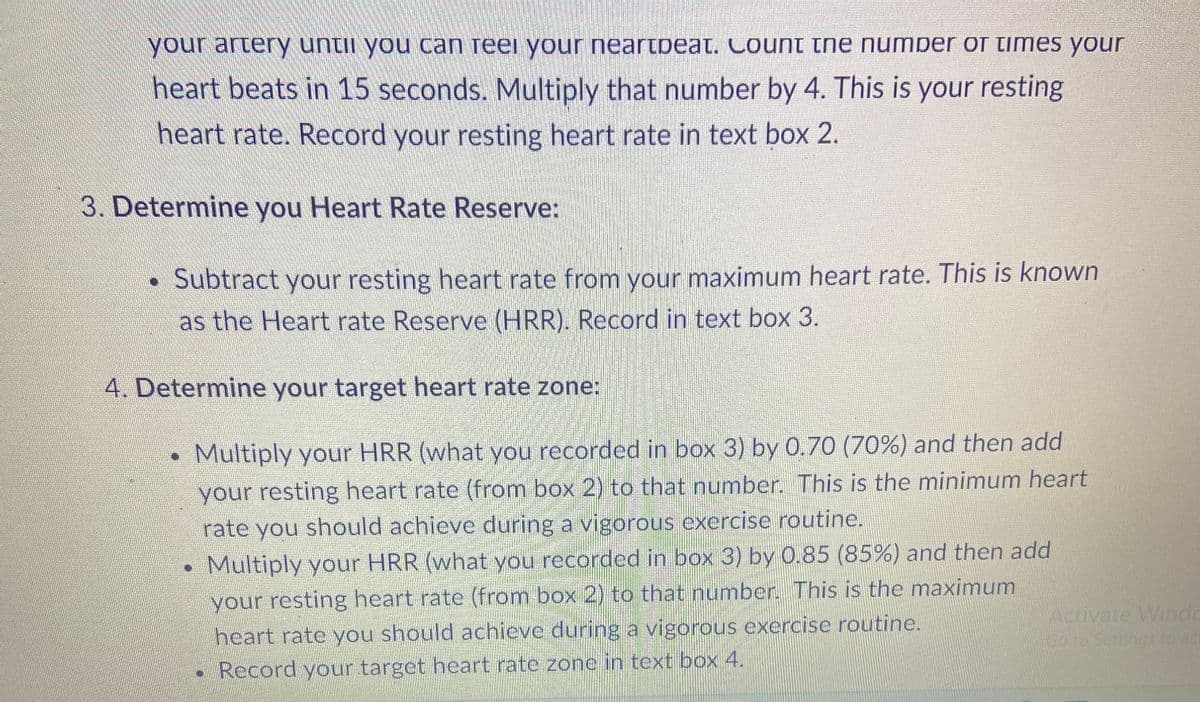 your artery until you can reel your neartpeat. Count the number of times your
heart beats in 15 seconds. Multiply that number by 4. This is your resting
heart rate. Record your resting heart rate in text box 2.
3. Determine you Heart Rate Reserve:
• Subtract your resting heart rate from your maximum heart rate. This is known
as the Heart rate Reserve (HRR). Record in text box 3.
4. Determine your target heart rate zone:
Multiply your HRR (what you recorded in box 3) by 0.70 (70%) and then add
your resting heart rate (from box 2) to that number. This is the minimum heart
rate you should achieve during a vigorous exercise routine.
Multiply your HRR (what you recorded in box 3) by 0.85 (85%) and then add
your resting heart rate (from box 2) to that number. This is the maximum
heart rate you should achieve during a vigorous exercise routine.
• Record your target heart rate zone in text box 4.
Activate Windo
Go to Settings to act