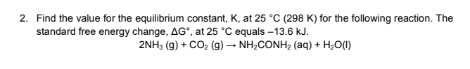 2. Find the value for the equilibrium constant, K, at 25 °C (298 K) for the following reaction. The
standard free energy change, AG°, at 25 °C equals –13.6 kJ.
2NH3 (g) + CO2 (g) → NH2CONH2 (aq) + H2O(1)
