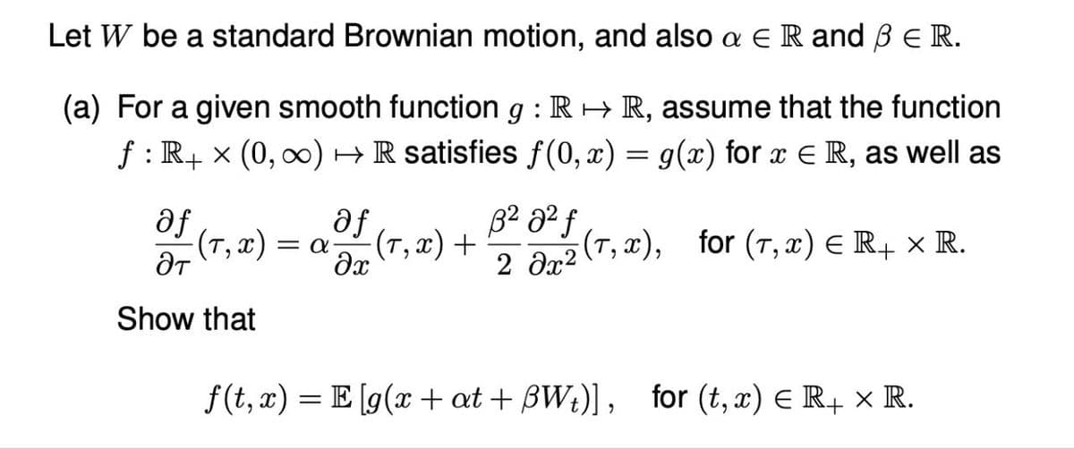 Let W be a standard Brownian motion, and also a Є R and ẞ Є R.
(a) For a given smooth function 9 : R→ R, assume that the function
ƒ : R+ × (0, ∞) → R satisfies f(0,x) = g(x) for x = R, as well as
af
af
(T,x) Ξα
-(T, x) +
Эт
მე
B² a²ƒ
2 0x2
(T,x), for (T,x) Є R+ × R.
Show that
f(t, x)=E[g(x+at+BW₁)], for (t, x) = R4 × R.