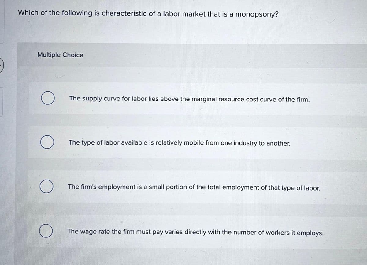 Which of the following is characteristic of a labor market that is a monopsony?
Multiple Choice
О
The supply curve for labor lies above the marginal resource cost curve of the firm.
О
The type of labor available is relatively mobile from one industry to another.
The firm's employment is a small portion of the total employment of that type of labor.
The wage rate the firm must pay varies directly with the number of workers it employs.