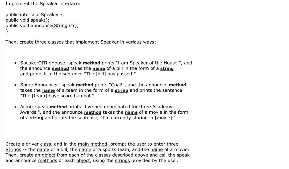 Implement the Speaker interface:
public interface Speaker {
public void speak();
public void announce(String str);
}
Then, create three classes that implement Speaker in various ways:
• SpeakerOfTheHouse: speak method prints "I am Speaker of the House.", and
the announce method takes the name of a bill in the form of a string
and prints it in the sentence "The [bill] has passed!"
• SportsAnnouncer: speak method prints "Goal!", and the announce method
takes the name of a team in the form of a string and prints the sentence
"The [team] have scored a goal!"
• Actor: speak method prints "I've been nominated for three Academy
Awards.", and the announce method takes the name of a movie in the form
of a string and prints the sentence, "I'm currently staring in [movie]."
Create a driver class, and in the main method, prompt the user to enter three
Strings the name of a bill, the name of a sports team, and the name of a movie.
Then, create an object from each of the classes described above and call the speak
and announce methods of each object, using the strings provided by the user.