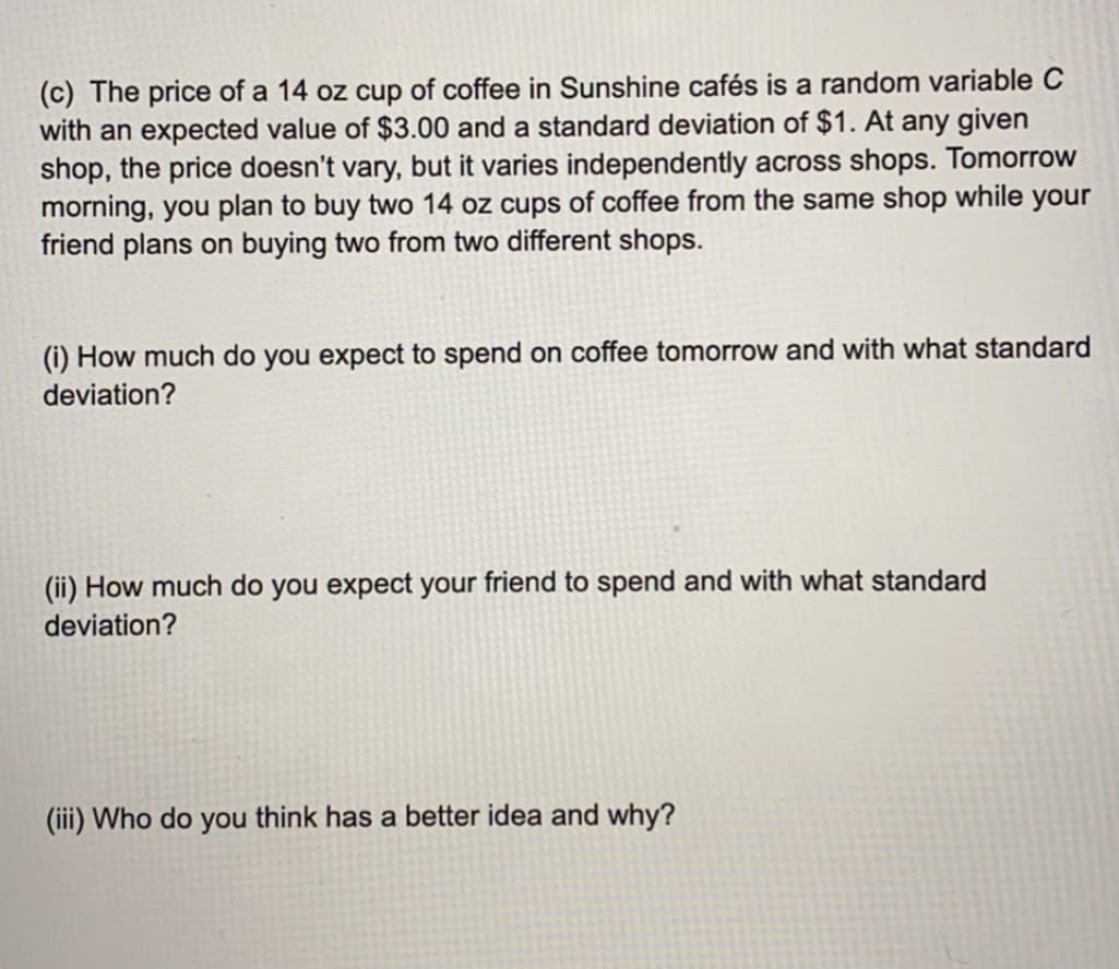 (c) The price of a 14 oz cup of coffee in Sunshine cafés is a random variable C
with an expected value of $3.00 and a standard deviation of $1. At any given
shop, the price doesn't vary, but it varies independently across shops. Tomorrow
morning, you plan to buy two 14 oz cups of coffee from the same shop while your
friend plans on buying two from two different shops.
(i) How much do you expect to spend on coffee tomorrow and with what standard
deviation?
(ii) How much do you expect your friend to spend and with what standard
deviation?
(iii) Who do you think has a better idea and why?
