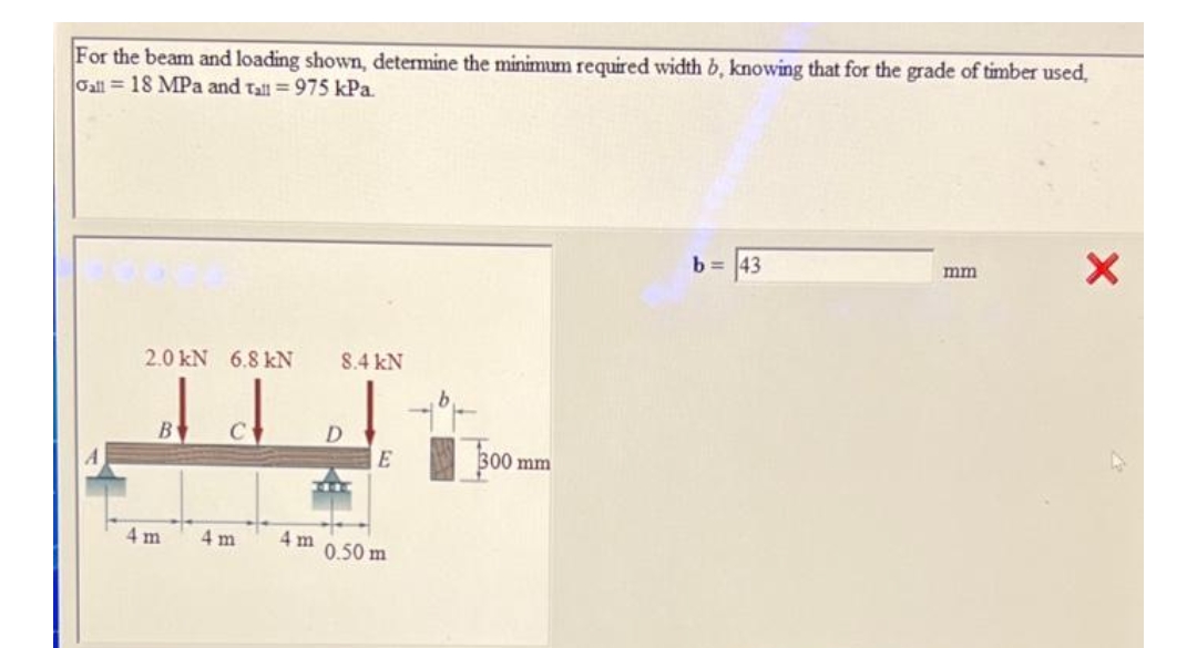 For the beam and loading shown, determine the minimum required width b, knowing that for the grade of timber used,
Gall = 18 MPa and Tall = 975 kPa.
b = 43
mm
2.0 kN 6.8 kN
8.4 kN
B
D
300 mm
4 m
4 m
4 m
0.50 m
