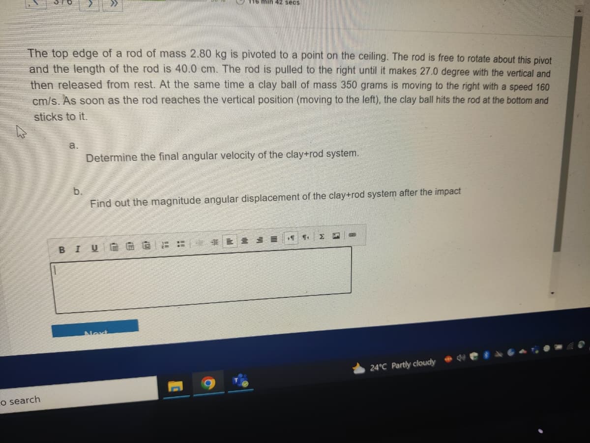 The top edge of a rod of mass 2.80 kg is pivoted to a point on the ceiling. The rod is free to rotate about this pivot
and the length of the rod is 40.0 cm. The rod is pulled to the right until it makes 27.0 degree with the vertical and
then released from rest. At the same time a clay ball of mass 350 grams is moving to the right with a speed 160
cm/s. As soon as the rod reaches the vertical position (moving to the left), the clay ball hits the rod at the bottom and
sticks to it.
o search
a.
b.
Determine the final angular velocity of the clay+rod system.
116 min 42 secs
Find out the magnitude angular displacement of the clay+rod system after the impact
BIUGG
Next
TE
24°C Partly cloudy