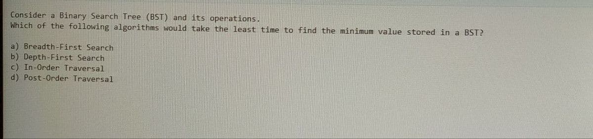 Consider a Binary Search Tree (BST) and its operations.
Which of the following algorithms would take the least time to find the minimum value stored in a BST?
a) Breadth-First Search
b) Depth-First Search
c) In-Order Traversal
d) Post-Order Traversal