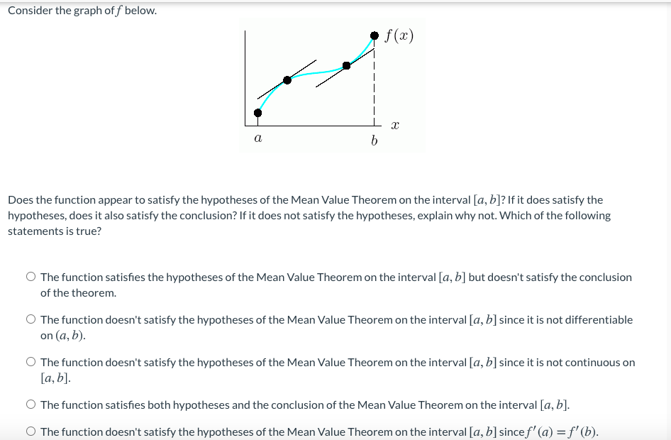 Consider the graph of f below.
f (x)
a
Does the function appear to satisfy the hypotheses of the Mean Value Theorem on the interval [a, b]? If it does satisfy the
hypotheses, does it also satisfy the conclusion? If it does not satisfy the hypotheses, explain why not. Which of the following
statements is true?
O The function satisfies the hypotheses of the Mean Value Theorem on the interval [a, b] but doesn't satisfy the conclusion
of the theorem.
O The function doesn't satisfy the hypotheses of the Mean Value Theorem on the interval [a, b] since it is not differentiable
on (a, b).
O The function doesn't satisfy the hypotheses of the Mean Value Theorem on the interval [a, b] since it is not continuous on
[a, b].
O The function satisfies both hypotheses and the conclusion of the Mean Value Theorem on the interval [a, b].
O The function doesn't satisfy the hypotheses of the Mean Value Theorem on the interval [a, b] sincef' (a) = f' (b).
