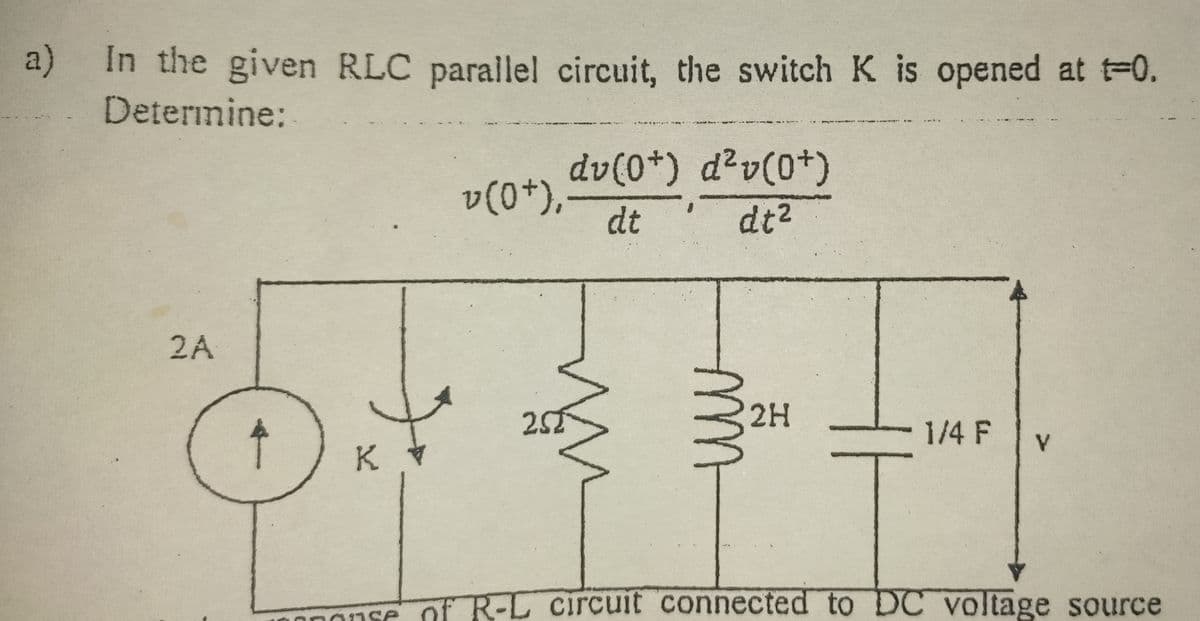 a)
In the given RLC parallel circuit, the switch K is opened at t-0.
Determine:
dv(0*) d²v(0+)
v(0+),
dt
dt2
2A
25
2H
1/4 F
K
onse of R-L circuit connected to DC voltage source

