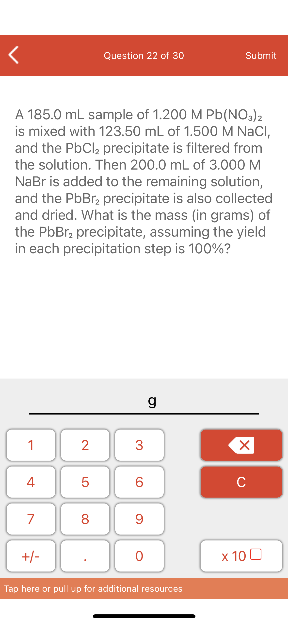 Question 22 of 30
Submit
A 185.0 mL sample of 1.200 M Pb(NO3)2
is mixed with 123.50 mL of 1.500 M NaCI,
and the PbCl, precipitate is filtered from
the solution. Then 200.0 mL of 3.000 M
NaBr is added to the remaining solution,
and the PbBr, precipitate is also collected
and dried. What is the mass (in grams) of
the PbBr, precipitate, assuming the yield
in each precipitation step is 100%?
1
4
6.
C
7
+/-
x 10 0
Tap here or pull up for additional resources
LO
00
