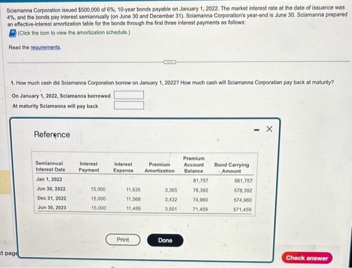 Sciamanna Corporation issued $500,000 of 6%, 10-year bonds payable on January 1, 2022. The market interest rate at the date of issuance was
4%, and the bonds pay interest semiannually (on June 30 and December 31). Sciamanna Corporation's year-end is June 30. Sciamanna prepared
an effective-interest amortization table for the bonds through the first three interest payments as follows:
(Click the icon to view the amortization schedule.)
Read the requirements.
1. How much cash did Sciamanna Corporation borrow on January 1, 2022? How much cash will Sciamanna Corporation pay back at maturity?
On January 1, 2022, Sclamanna borrowed
At maturity Sciamanna will pay back
at page
Reference
Semiannual
Interest Date
Jan 1, 2022
Jun 30, 2022
Dec 31, 2022
Jun 30, 2023
Interest
Payment
15,000
15,000
15,000
Interest
Premium
Expense Amortization
11,635
11,568
11,499
Print
3,365
3,432
3,501
Done
Premium
Account
Balance
81,757
78,392
74,960
71,459
Bond Carrying
Amount
581,757
578,392
574,960
571,459
- X
Check answer