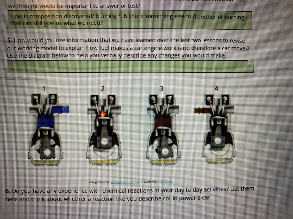 we thought would be important to answer or test?
How is composition discovered/ burning ?. Is there something else to do either of burning
that can still give us what we need?
5. How would you use information that we have learned over the last two lessons to revise
our working model to explain how fuel makes a car engine work (and therefore a car move)?
Use the diagram below to help you verbally describe any changes you would make.
3.
4
nape Sounc styn
6. Do you have any experience with chemical reactions in your day to day activities? List them
here and think about whether a reaction like you describe could power a car.
