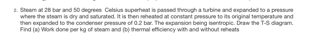 2. Steam at 28 bar and 50 degrees Celsius superheat is passed through a turbine and expanded to a pressure
where the steam is dry and saturated. It is then reheated at constant pressure to its original temperature and
then expanded to the condenser pressure of 0.2 bar. The expansion being isentropic. Draw the T-S diagram.
Find (a) Work done per kg of steam and (b) thermal efficiency with and without reheats