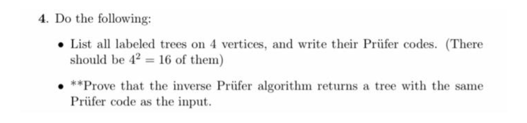 4. Do the following:
List all labeled trees on 4 vertices, and write their Prüfer codes. (There
should be 42 = 16 of them)
**Prove that the inverse Prüfer algorithm returns a tree with the same
Prüfer code as the input.
