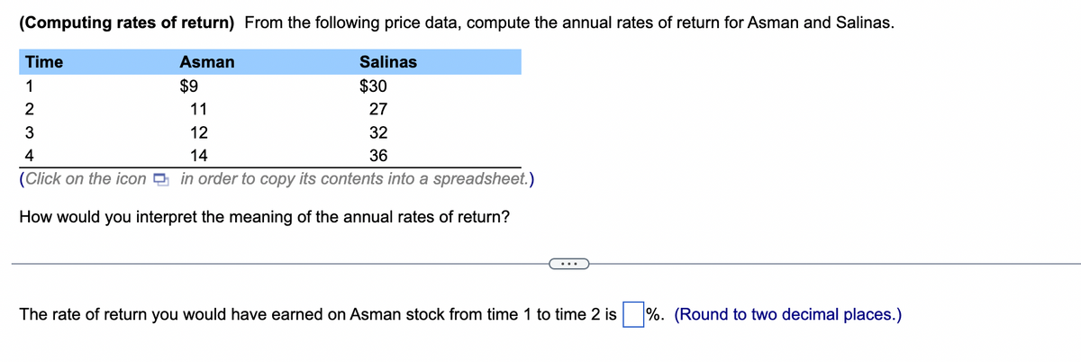 (Computing rates of return) From the following price data, compute the annual rates of return for Asman and Salinas.
Time
1
2
3
12
4
14
(Click on the icon
in order to copy its contents into a spreadsheet.)
How would you interpret the meaning of the annual rates of return?
Asman
$9
11
Salinas
$30
27
32
36
The rate of return you would have earned on Asman stock from time 1 to time 2 is %. (Round to two decimal places.)