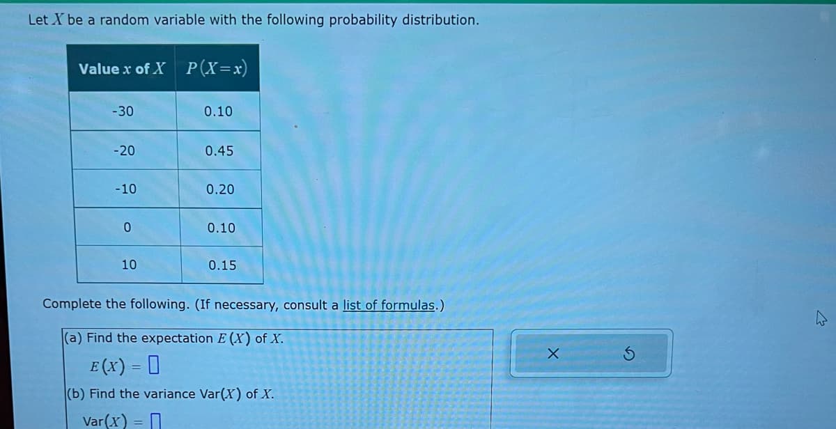 Let X be a random variable with the following probability distribution.
Value x of X
-30
-20
-10
0
10
P(X=x)
0.10
0.45
0.20
0.10
0.15
Complete the following. (If necessary, consult a list of formulas.)
(a) Find the expectation E (X) of X.
E (X) = 0
(b) Find the variance Var(X) of X.
Var(x) =
X
M