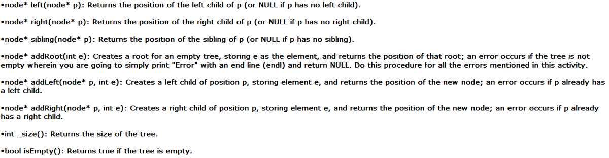 •node* left(node* p): Returns the position of the left child of p (or NULL if p has no left child).
•node* right(node* p): Returns the position of the right child of p (or NULL if p has no right child).
•node* sibling(node* p): Returns the position of the sibling of p (or NULL if p has no sibling).
•node* addRoot(int e): Creates a root for an empty tree, storing e as the element, and returns the position of that root; an error occurs if the tree is not
empty wherein you are going to simply print "Error" with an end line (endl) and return NULL. Do this procedure for all the errors mentioned in this activity.
•node* addLeft(node* p, int e): Creates a left child of position p, storing element e, and returns the position of the new node; an error occurs if p already has
a left child.
•node* addRight(node* p, int e): Creates a right child of position p, storing element e, and returns the position of the new node; an error occurs if p already
has a right child.
•int _size(): Returns the size of the tree.
•bool isEmpty(): Returns true if the tree is empty.
