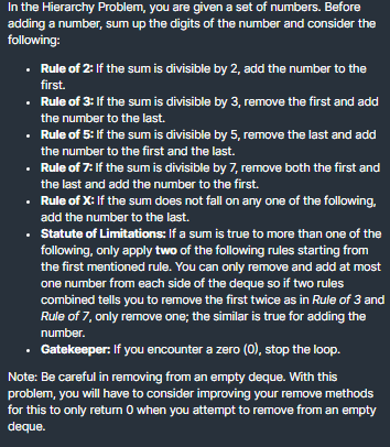 In the Hierarchy Problem, you are given a set of numbers. Before
adding a number, sum up the digits of the number and consider the
following:
• Rule of 2: If the sum is divisible by 2, add the number to the
first.
• Rule of 3: If the sum is divisible by 3, remove the first and add
the number to the last.
• Rule of 5: If the sum is divisible by 5, remove the last and add
the number to the first and the last.
Rule of 7: If the sum is divisible by 7, remove both the first and
the last and add the number to the first.
• Rule of X: If the sum does not fall on any one of the following,
add the number to the last.
Statute of Limitations: If a sum is true to more than one of the
following, only apply two of the following rules starting from
the first mentioned rule. You can only remove and add at most
one number from each side of the deque so if two rules
combined tells you to remove the first twice as in Rule of 3 and
Rule of 7, only remove one; the similar is true for adding the
number.
• Gatekeeper: If you encounter a zero (0), stop the loop.
Note: Be careful in removing from an empty deque. With this
problem, you will have to consider improving your remove methods
for this to only return O when you attempt to remove from an empty
deque.
