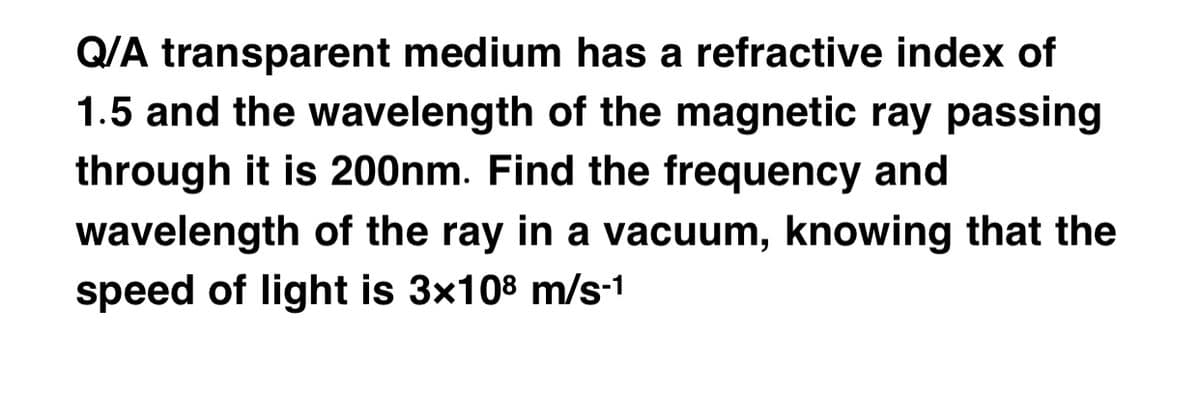 Q/A transparent medium has a refractive index of
1.5 and the wavelength of the magnetic ray passing
through it is 200nm. Find the frequency and
wavelength of the ray in a vacuum, knowing that the
speed of light is 3x108 m/s-1