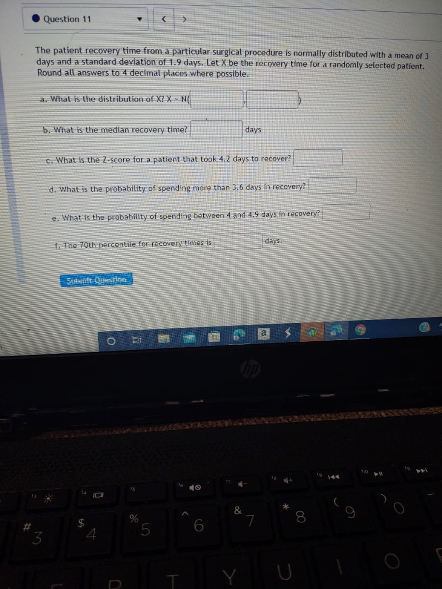 Question 11
The patient recovery time from a particular surgical procedure is normally distributed with a mean of 3
days and a standard deviation of 1.9 days. Let X be the recovery time fora randomly selected patient.
Round all answers to 4 decimal places where possible.
a. What is the distribution of X? X - N(
b. What is the median recovery time? |
days
c. What is the Z-score for a patient that took 4.2 days to recover?
d. What is the probability of spending more than 3.6 days in recovery?
e. What is the probability of spending between 4 and 4.9 days in recovery?
days.
f. The 70th percentile for recovery times is
Subunit Question
a
144
fs
10
&
L.
8
2$
4
5.
3
