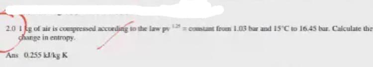 2.0 I kg of air is cmpressed accurding to the law pv = constant from L.03 bar and 15°C to 16.45 bar. Calculate the
change in entropy.
Ans 0.255 kJkg K
