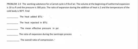 PROBLEM 2.0 The working substance for a Carnot cycle is 9 Ib of air. The volume at the beginning of isothermal expansion
is 10 cu ft and the pressure is 300 psia. The ratio of expansion during the addition of heat is 2 and the temperature of the
cold body is 90°F. Find
The heat added BTU.
The heat rejected in BTU.
The mean effective pressure in psi
The ratio of expansion during the isentropic process
The overall ratio of compression.
