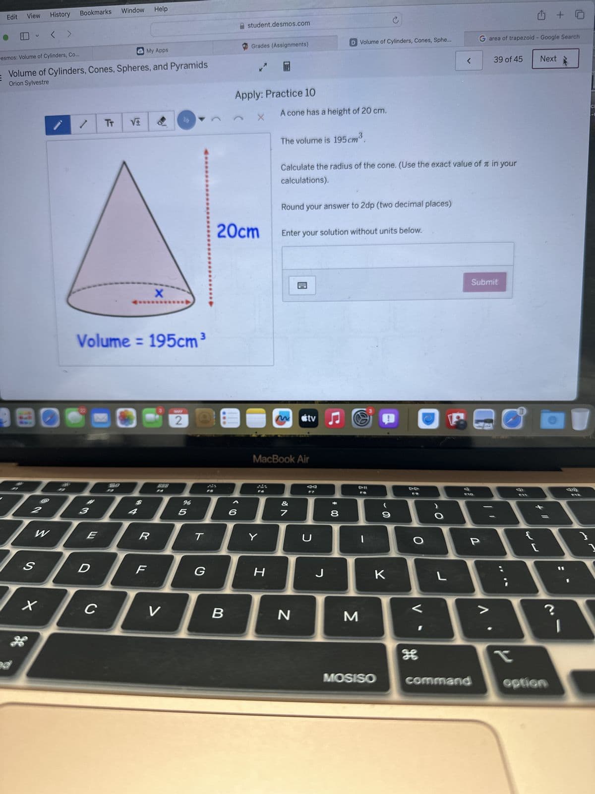 Edit
View History
Bookmarks Window
Help
V
< >
Desmos: Volume of Cylinders, Co...
My Apps
Volume of Cylinders, Cones, Spheres, and Pyramids
Orion Sylvestre
-
TT
X
Volume=195cm³
BD
$
BBB
BBA]
2
4
student.desmos.com
C
凸 + 5
Grades (Assignments)
D Volume of Cylinders, Cones, Sphe...
G area of trapezoid - Google Search
<
39 of 45
Next
民
Apply: Practice 10
X
A cone has a height of 20 cm.
The volume is 195 cm³.
Calculate the radius of the cone. (Use the exact value of it in your
calculations).
Round your answer to 2dp (two decimal places)
20cm
Enter your solution without units below.
MAY
2
00
M tv♫
%
805
96
MacBook Air
&
27
ラ
W
E
R
T
Y
U
F7
* 00
F8
9
F9
O
S
D
F
G
H
J
K
L
x
C
V
B
N
M
H
F10
Submit
P
F11
F12
CE
13
[
1
V
Λ
?
ge
r
MOSISO
command
option