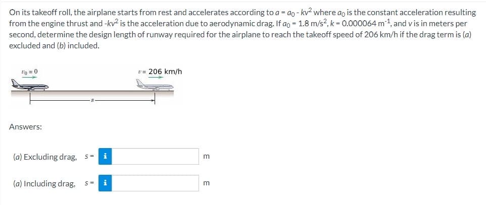 On its takeoff roll, the airplane starts from rest and accelerates according to a = ao - kv² where ao is the constant acceleration resulting
from the engine thrust and -kv² is the acceleration due to aerodynamic drag. If ao = 1.8 m/s², k = 0.000064 m ¹, and vis in meters per
second, determine the design length of runway required for the airplane to reach the takeoff speed of 206 km/h if the drag term is (a)
excluded and (b) included.
Vo = 0
Answers:
(a) Excluding drag, s= i
(a) Including drag. S= i
v= 206 km/h
m
m
