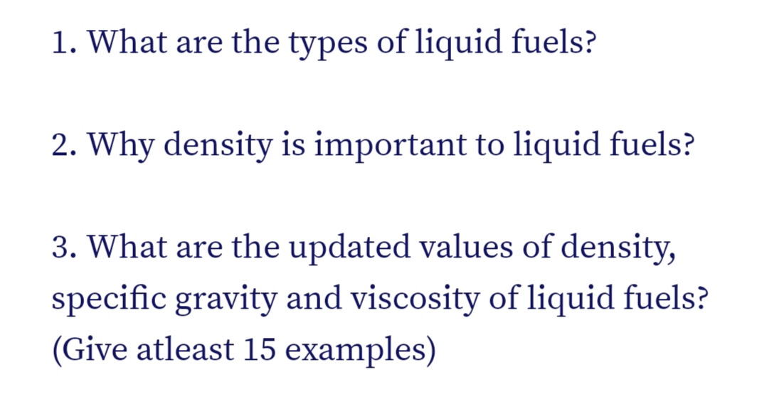 1. What are the types of liquid fuels?
2. Why density is important to liquid fuels?
3. What are the updated values of density,
specific gravity and viscosity of liquid fuels?
(Give atleast 15 examples)