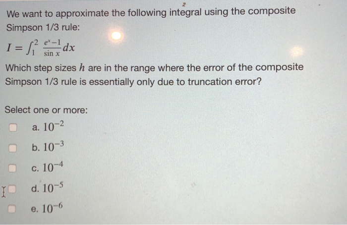We want to approximate the following integral using the composite
Simpson 1/3 rule:
I = ²₁² dx
e* - 1
sin x
Which step sizes h are in the range where the error of the composite
Simpson 1/3 rule is essentially only due to truncation error?
Select one or more:
a. 10-2
b. 10-3
c. 10-4
d. 10-5
e. 10-6