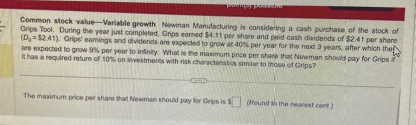 poinney possib
Common stock value-Variable growth Newman Manufacturing is considering a cash purchase of the stock of
Grips Tool. During the year just completed, Grips earned $4.11 per share and paid cash dividends of $2.41 per share
(Do $2.41). Grips' earings and dividends are expected to grow at 40% per year for the next 3 years, after which the
are expected to grow 9% per year to infinity. What is the maximum price per share that Newman should pay for Grips if
it has a required return of 10% on investments with risk characteristics similar to those of Grips?
W
CID
The maximum price per share that Newman should pay for Grips is $. (Round to the nearest cont.)