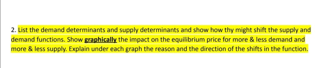 2. List the demand determinants and supply determinants and show how thy might shift the supply and
demand functions. Show graphically the impact on the equilibrium price for more & less demand and
more & less supply. Explain under each graph the reason and the direction of the shifts in the function.
