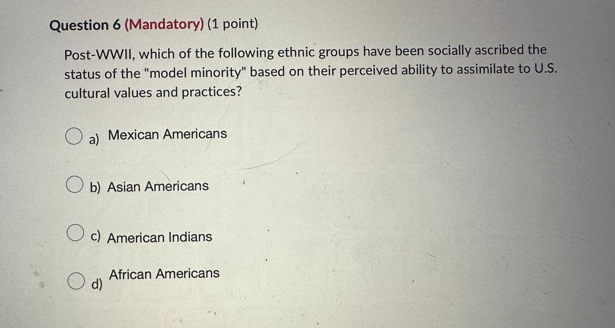 Question 6 (Mandatory) (1 point)
Post-WWII, which of the following ethnic groups have been socially ascribed the
status of the "model minority" based on their perceived ability to assimilate to U.S.
cultural values and practices?
☐ a) Mexican Americans
О
b) Asian Americans
○ c) American Indians
○ d)
African Americans
す