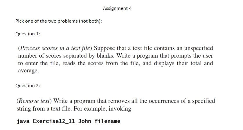 Pick one of the two problems (not both):
Question 1:
Assignment 4
(Process scores in a text file) Suppose that a text file contains an unspecified
number of scores separated by blanks. Write a program that prompts the user
to enter the file, reads the scores from the file, and displays their total and
average.
Question 2:
(Remove text) Write a program that removes all the occurrences of a specified
string from a text file. For example, invoking
java Exercise12_11 John filename