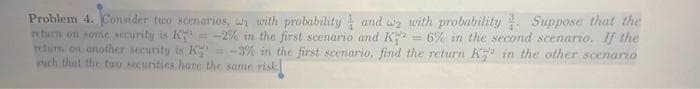 Problem 4. Consider tuo scenarios, wi with probability and w with probability Suppose that the
return on sonie security is K
retum on another security is K
uch that the tu0 socurities hane the same risk
= -2% in the first scenario and K = 6% in the second scenario. If the
= -3% in the first scenario, find the return K in the other scenario
