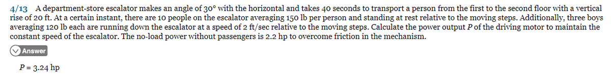 4/13 A department-store escalator makes an angle of 30° with the horizontal and takes 40 seconds to transport a person from the first to the second floor with a vertical
rise of 20 ft. At a certain instant, there are 10 people on the escalator averaging 150 lb per person and standing at rest relative to the moving steps. Additionally, three boys
averaging 120 lb each are running down the escalator at a speed of 2 ft/sec relative to the moving steps. Calculate the power output P of the driving motor to maintain the
constant speed of the escalator. The no-load power without passengers is 2.2 hp to overcome friction in the mechanism.
✓ Answer
P = 3.24 hp