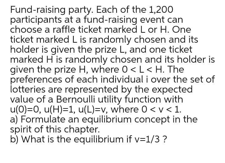 Fund-raising party. Each of the 1,200
participants at a fund-raising event can
choose a raffle ticket marked L or H. One
ticket marked Lis randomly chosen and its
holder is given the prize L, and one ticket
marked H is randomly chosen and its holder is
given the prize H, where 0 <L< H. The
preferences of each individual i over the set of
lotteries are represented by the expected
value of a Bernoulli utility function with
u(0)=0, u(H)=1, u(L)=v, where 0 < v < 1.
a) Formulate an equilibrium concept in the
spirit of this chapter.
b) What is the equilibrium if v=1/3 ?
