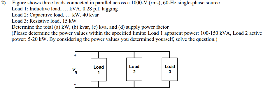 2) Figure shows three loads connected in parallel across a 1000-V (rms), 60-Hz single-phase source.
Load 1: Inductive load, ... kVA, 0.28 p.f. lagging
Load 2: Capacitive load, ... kW, 40 kvar
Load 3: Resistive load, 15 kW
Determine the total (a) kW, (b) kvar, (c) kva, and (d) supply power factor.
(Please determine the power values within the specified limits: Load 1 apparent power: 100-150 kVA, Load 2 active
power: 5-20 kW. By considering the power values you determined yourself, solve the question.)
Load
Load
DE
1
2
Load
3
