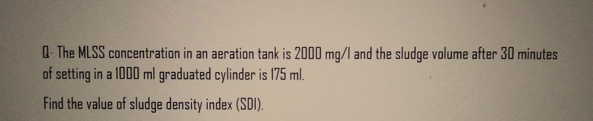 Q-The MLSS concentration in an aeration tank is 2000 mg/l and the sludge volume after 30 minutes
of setting in a 1000 ml graduated cylinder is 175 ml.
Find the value of sludge density index (SDI).