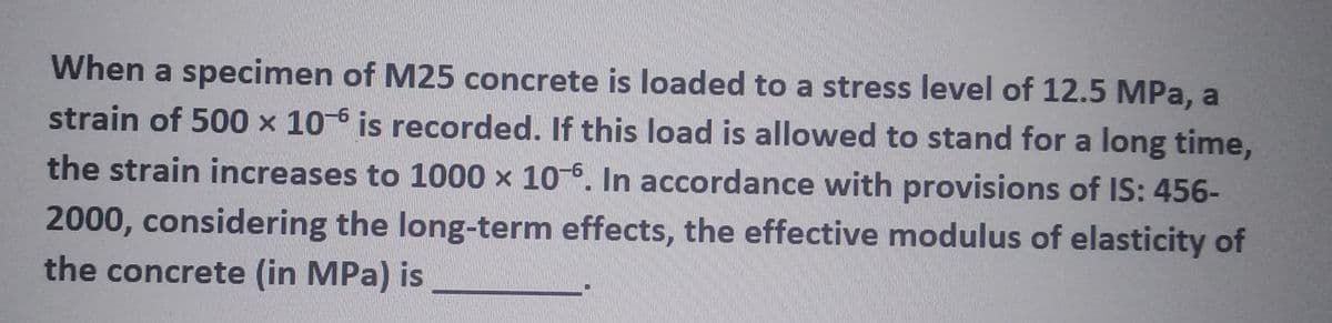 When a specimen of M25 concrete is loaded to a stress level of 12.5 MPa, a
strain of 500 x 10-6 is recorded. If this load is allowed to stand for a long time,
the strain increases to 1000 x 10-6. In accordance with provisions of IS: 456-
2000, considering the long-term effects, the effective modulus of elasticity of
the concrete (in MPa) is