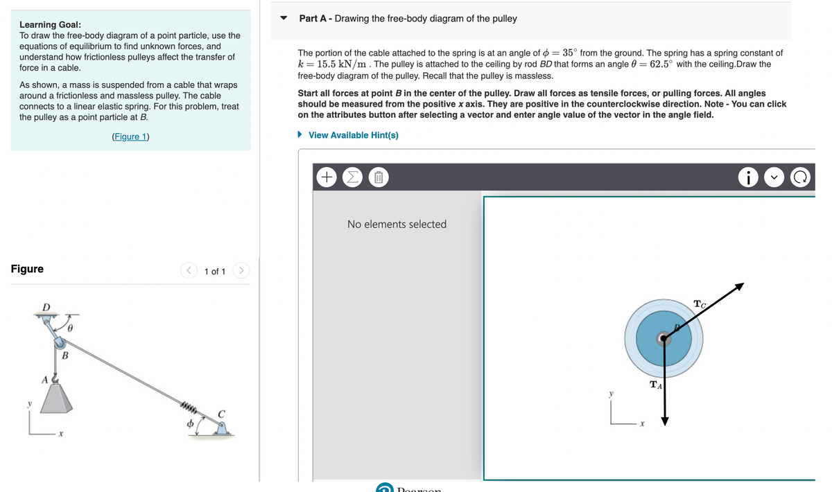 Learning Goal:
To draw the free-body diagram of a point particle, use the
equations of equilibrium to find unknown forces, and
understand how frictionless pulleys affect the transfer of
force in a cable.
As shown, a mass is suspended from a cable that wraps
around a frictionless and massless pulley. The cable
connects to a linear elastic spring. For this problem, treat
the pulley as a point particle at B.
(Figure 1)
Figure
A
B
1 of 1
Part A - Drawing the free-body diagram of the pulley
The portion of the cable attached to the spring is at an angle of = 35° from the ground. The spring has a spring constant of
k = 15.5 kN/m. The pulley is attached to the ceiling by rod BD that forms an angle = 62.5° with the ceiling.Draw the
free-body diagram of the pulley. Recall that the pulley is massless.
Start all forces at point B in the center of the pulley. Draw all forces as tensile forces, or pulling forces. All angles
should be measured from the positive x axis. They are positive in the counterclockwise direction. Note - You can click
on the attributes button after selecting a vector and enter angle value of the vector in the angle field.
► View Available Hint(s)
+ Σ O
No elements selected
Doongon
X
ΤΑ
To