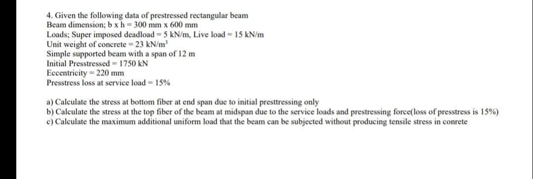 4. Given the following data of prestressed rectangular beam
Beam dimension; b x h = 300 mm x 600 mm
Loads; Super imposed deadload = 5 kN/m, Live load 15 kN/m
Unit weight of concrete = 23 kN/m³
Simple supported beam with a span of 12 m
Initial Presstressed = 1750 kN
Eccentricity 220 mm
Presstress loss at service load = 15%
a) Calculate the stress at bottom fiber at end span due to initial presttressing only
b) Calculate the stress at the top fiber of the beam at midspan due to the service loads and prestressing force(loss of presstress is 15%)
c) Calculate the maximum additional uniform load that the beam can be subjected without producing tensile stress in conrete